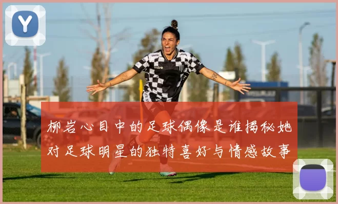 柳岩心目中的足球偶像是谁揭秘她对足球明星的独特喜好与情感故事