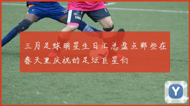三月足球明星生日汇总盘点那些在春天里庆祝的足坛巨星们