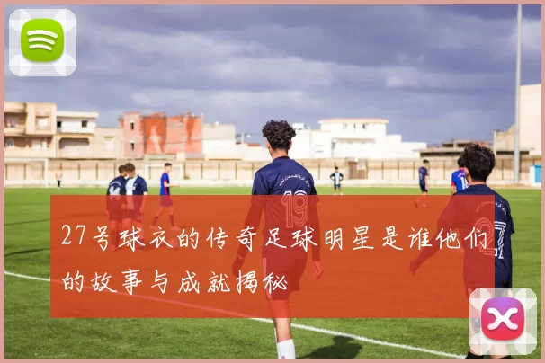 27号球衣的传奇足球明星是谁他们的故事与成就揭秘