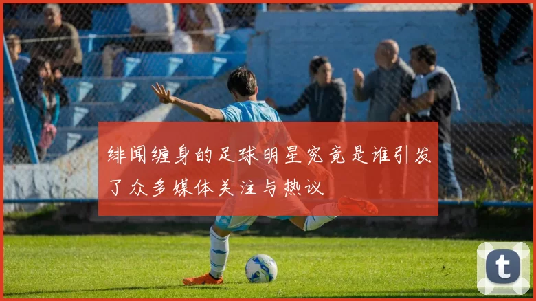 绯闻缠身的足球明星究竟是谁引发了众多媒体关注与热议