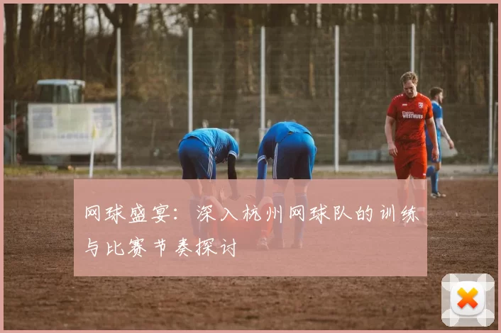 网球盛宴：深入杭州网球队的训练与比赛节奏探讨