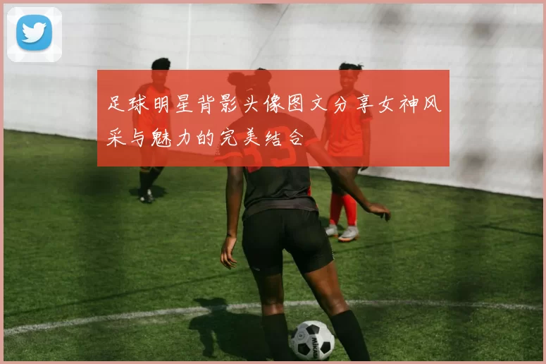 足球明星背影头像图文分享女神风采与魅力的完美结合