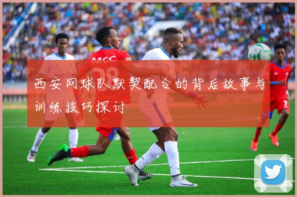 西安网球队默契配合的背后故事与训练技巧探讨