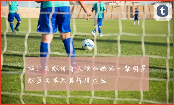 四川足球传奇人物回顾老一辈明星球员名单及其辉煌成就