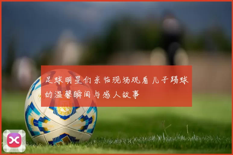 足球明星们亲临现场观看儿子踢球的温馨瞬间与感人故事