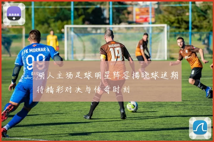 湖人主场足球明星阵容揭晓球迷期待精彩对决与传奇时刻