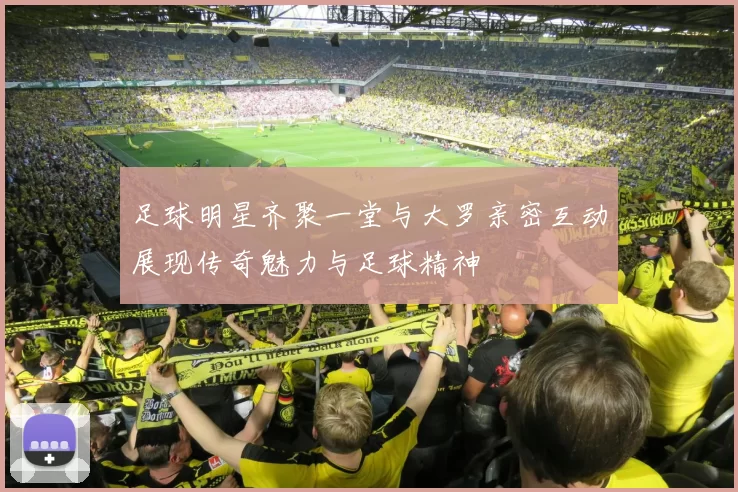 足球明星齐聚一堂与大罗亲密互动展现传奇魅力与足球精神