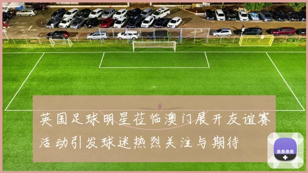 英国足球明星莅临澳门展开友谊赛活动引发球迷热烈关注与期待