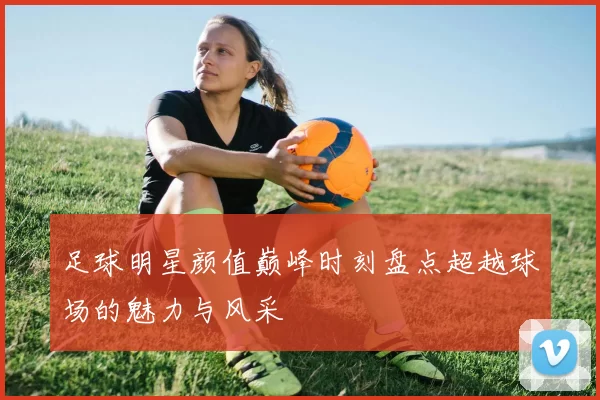 足球明星颜值巅峰时刻盘点超越球场的魅力与风采