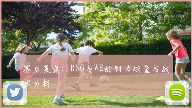 赛后复盘：RNG与WE的耐力较量与战术分析