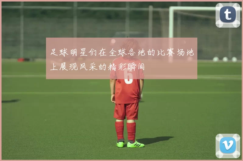 足球明星们在全球各地的比赛场地上展现风采的精彩瞬间
