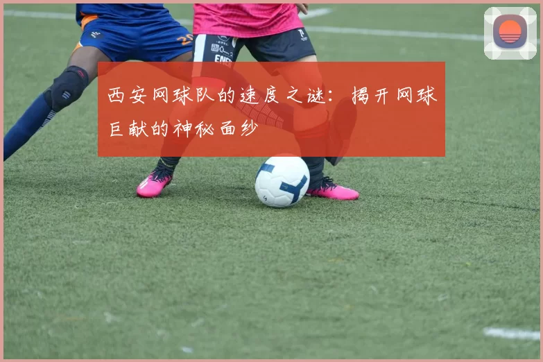 西安网球队的速度之谜：揭开网球巨献的神秘面纱