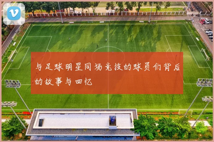 与足球明星同场竞技的球员们背后的故事与回忆