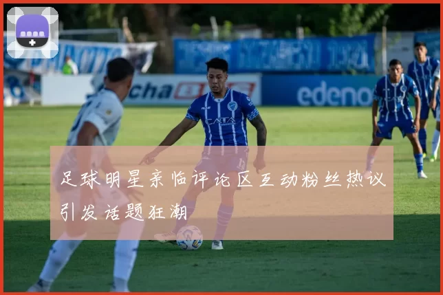 足球明星亲临评论区互动粉丝热议引发话题狂潮