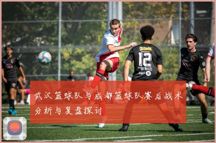 武汉篮球队与成都篮球队赛后战术分析与复盘探讨