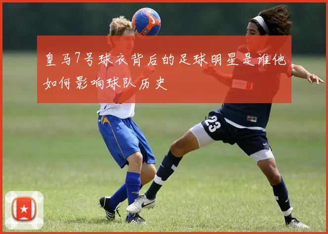 皇马7号球衣背后的足球明星是谁他如何影响球队历史