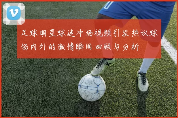 足球明星球迷冲场视频引发热议球场内外的激情瞬间回顾与分析