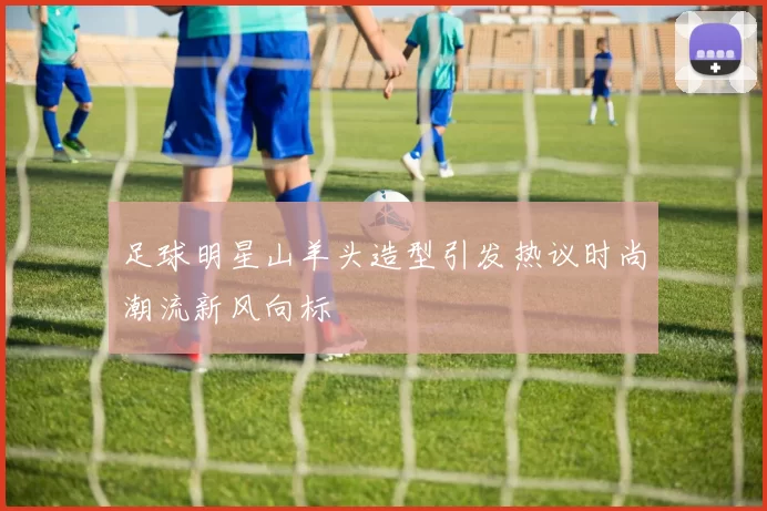 足球明星山羊头造型引发热议时尚潮流新风向标