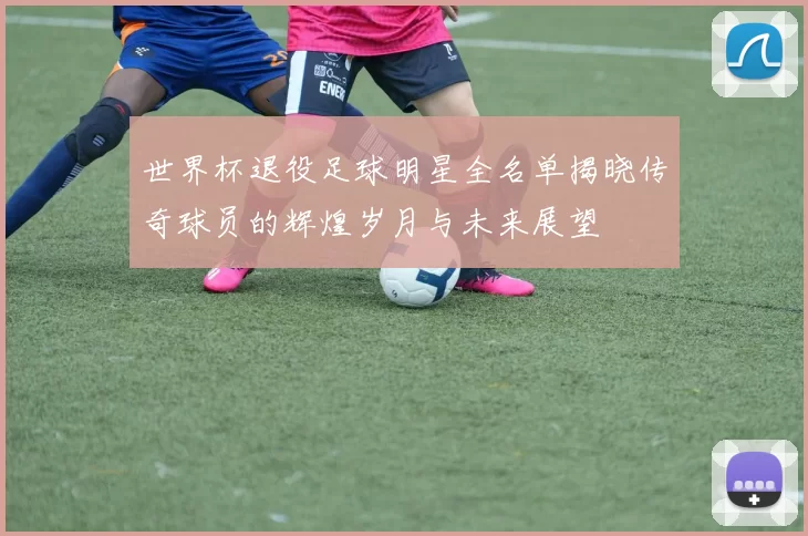 世界杯退役足球明星全名单揭晓传奇球员的辉煌岁月与未来展望