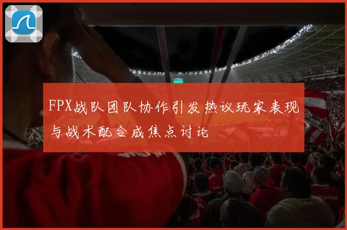 FPX战队团队协作引发热议玩家表现与战术配合成焦点讨论