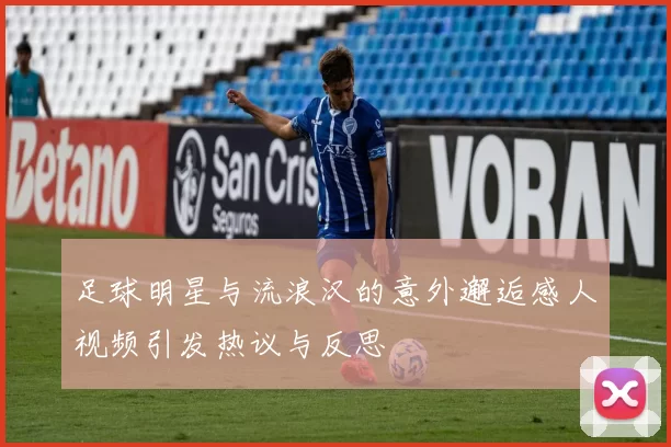 足球明星与流浪汉的意外邂逅感人视频引发热议与反思