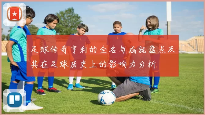 足球传奇亨利的全名与成就盘点及其在足球历史上的影响力分析