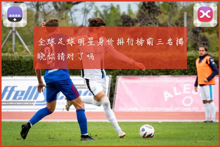 全球足球明星身价排行榜前三名揭晓你猜对了吗