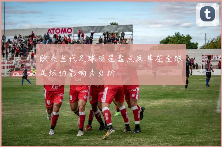 欧美当代足球明星盘点及其在全球足坛的影响力分析