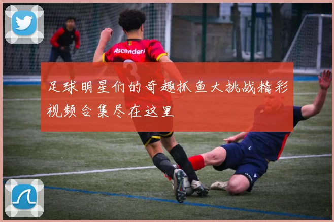 足球明星们的奇趣抓鱼大挑战精彩视频合集尽在这里